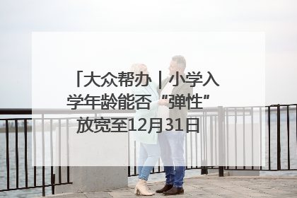 大众帮办｜小学入学年龄能否“弹性”放宽至12月31日？有地方已在探索